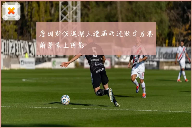 詹姆斯伤退湖人遭遇两连败季后赛前景蒙上阴影