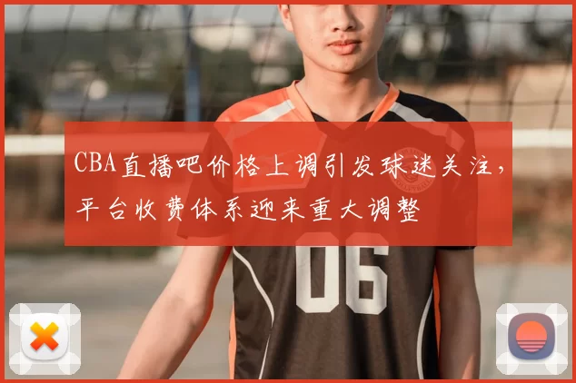 CBA直播吧价格上调引发球迷关注，平台收费体系迎来重大调整