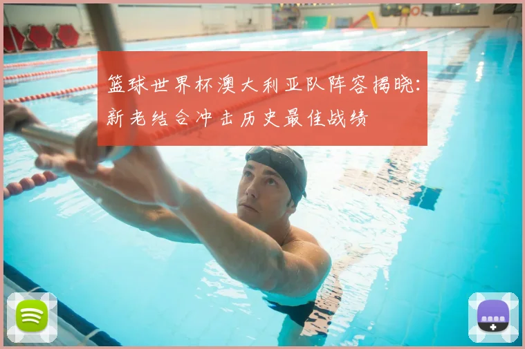 篮球世界杯澳大利亚队阵容揭晓：新老结合冲击历史最佳战绩