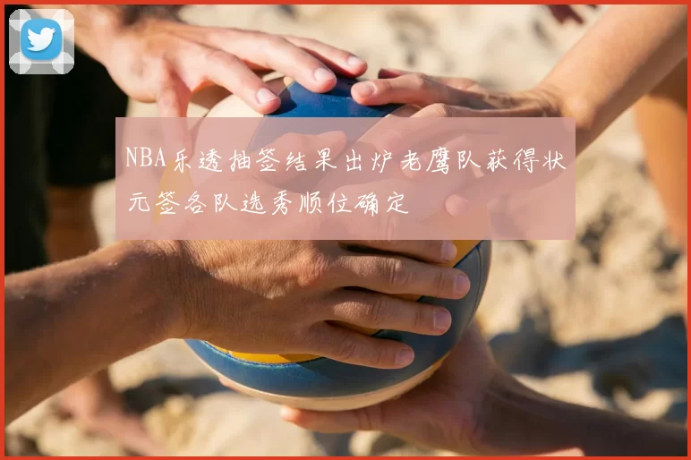 NBA乐透抽签结果出炉老鹰队获得状元签各队选秀顺位确定
