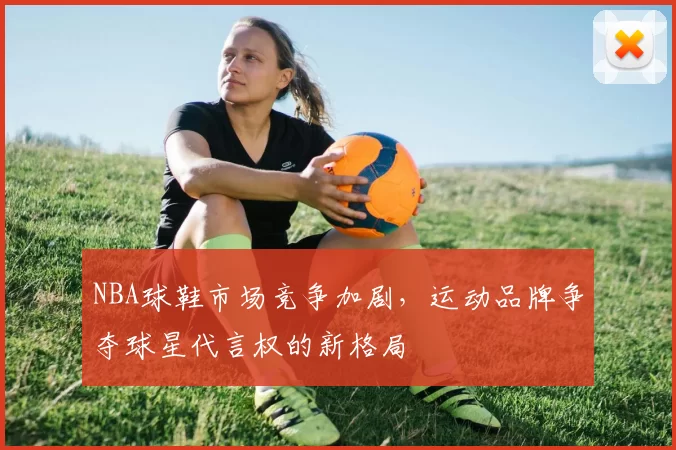 NBA球鞋市场竞争加剧，运动品牌争夺球星代言权的新格局