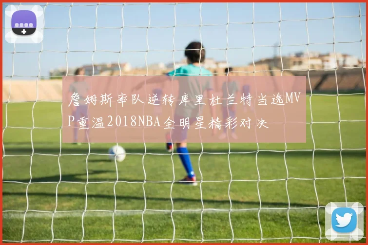 詹姆斯率队逆转库里杜兰特当选MVP重温2018NBA全明星精彩对决