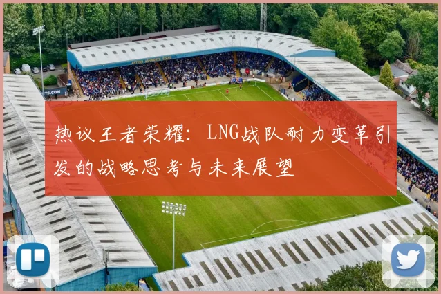 热议王者荣耀：LNG战队耐力变革引发的战略思考与未来展望