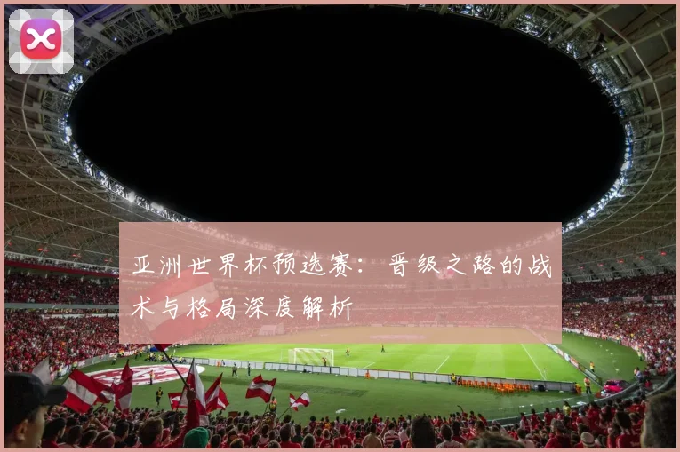 亚洲世界杯预选赛:晋级之路的战术与格局深度解析