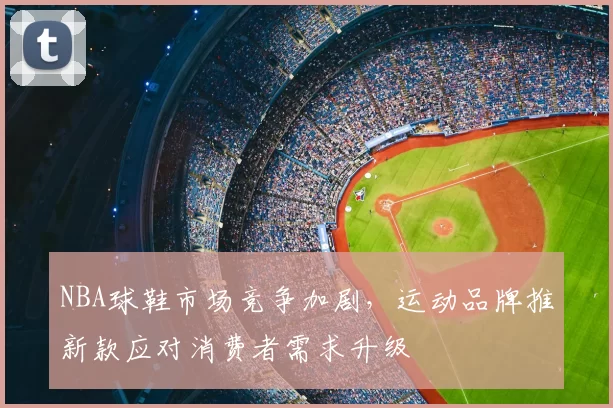NBA球鞋市场竞争加剧，运动品牌推新款应对消费者需求升级
