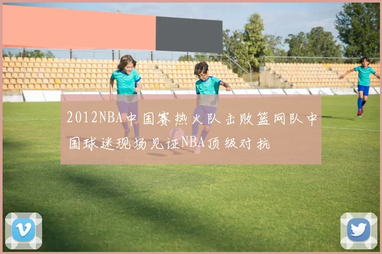 2012NBA中国赛热火队击败篮网队中国球迷现场见证NBA顶级对抗