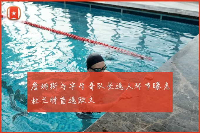 詹姆斯与字母哥队长选人环节曝光杜兰特首选欧文