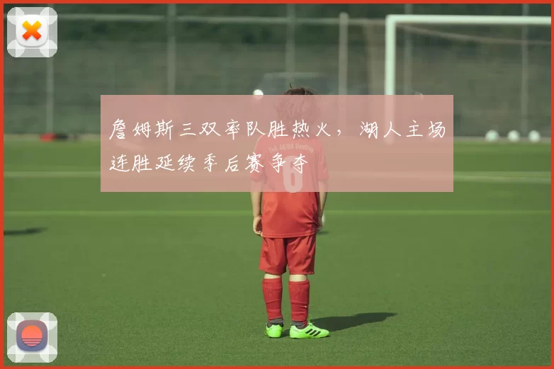 詹姆斯三双率队胜热火，湖人主场连胜延续季后赛争夺