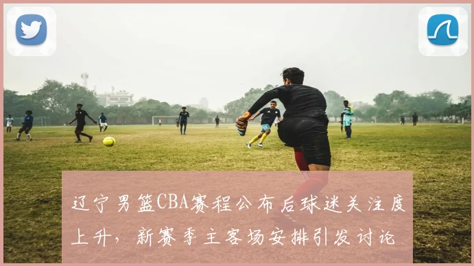 辽宁男篮CBA赛程公布后球迷关注度上升，新赛季主客场安排引发讨论
