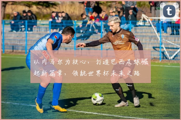 以内马尔为核心，打造巴西足球崛起新篇章，领航世界杯未来之路