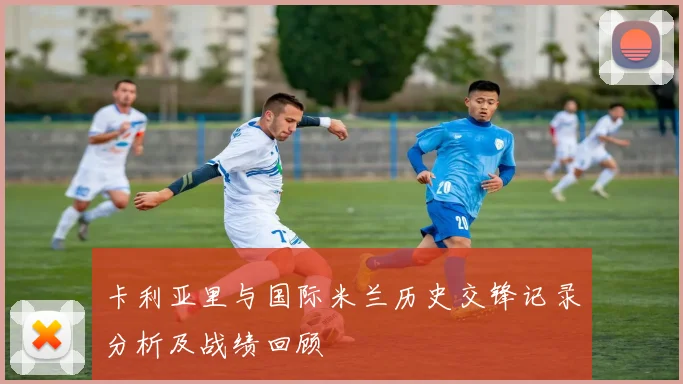 卡利亚里与国际米兰历史交锋记录分析及战绩回顾