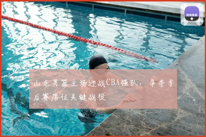 山东男篮主场迎战CBA强队，争夺季后赛席位关键战役