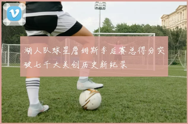 湖人队球星詹姆斯季后赛总得分突破七千大关创历史新纪录