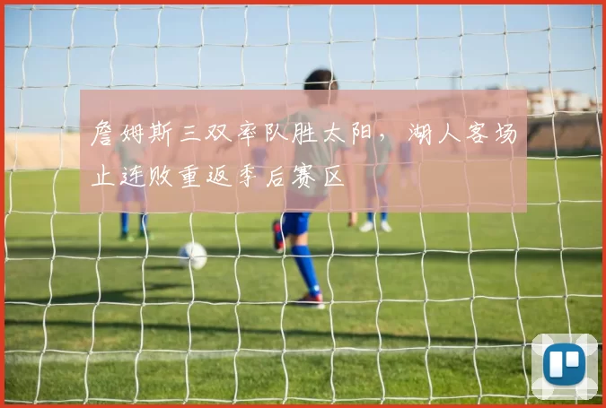 詹姆斯三双率队胜太阳，湖人客场止连败重返季后赛区