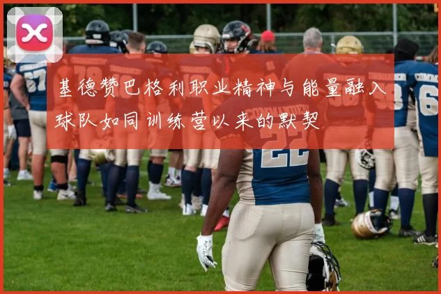 基德赞巴格利职业精神与能量融入球队如同训练营以来的默契