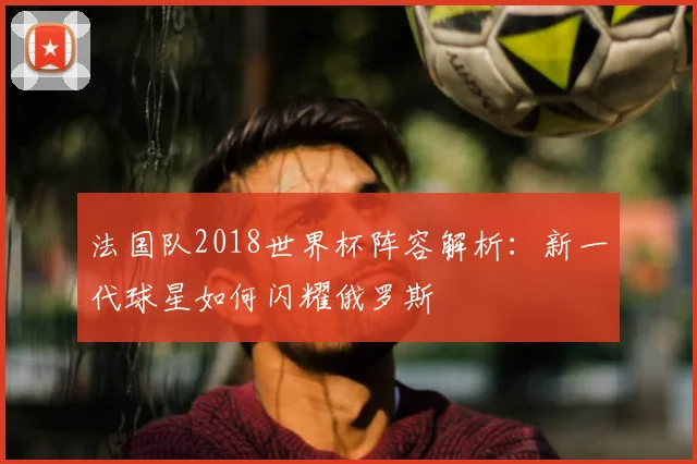 法国队2018世界杯阵容解析：新一代球星如何闪耀俄罗斯
