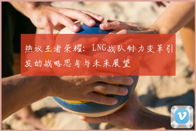 热议王者荣耀：LNG战队耐力变革引发的战略思考与未来展望