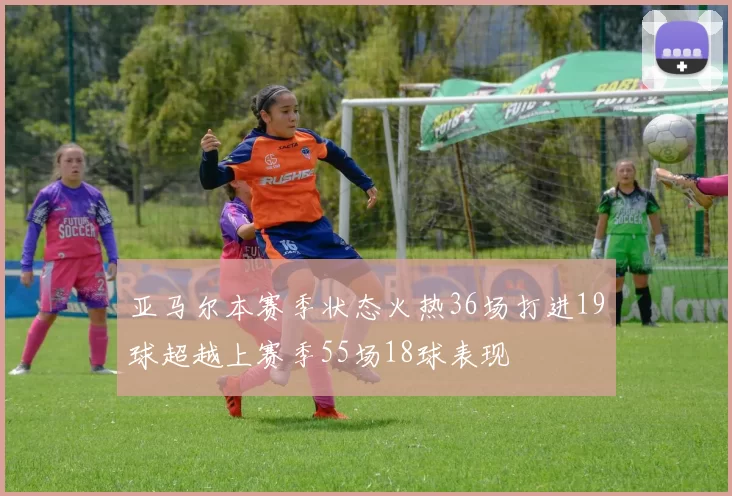 亚马尔本赛季状态火热36场打进19球超越上赛季55场18球表现
