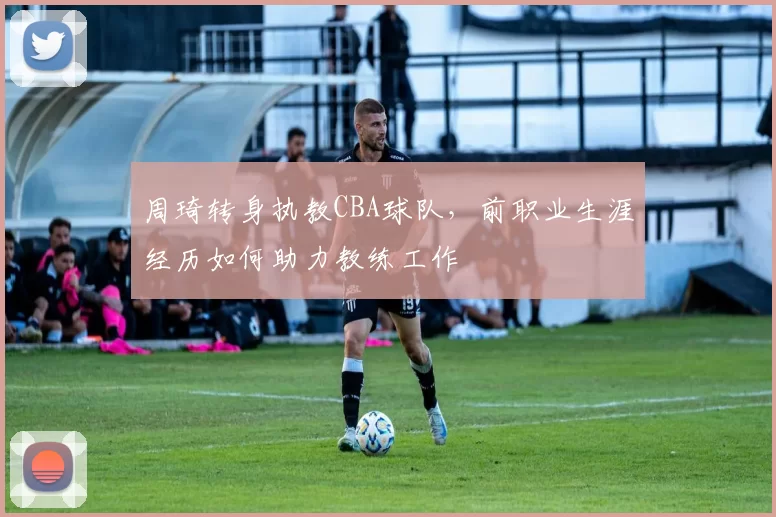 周琦转身执教CBA球队，前职业生涯经历如何助力教练工作